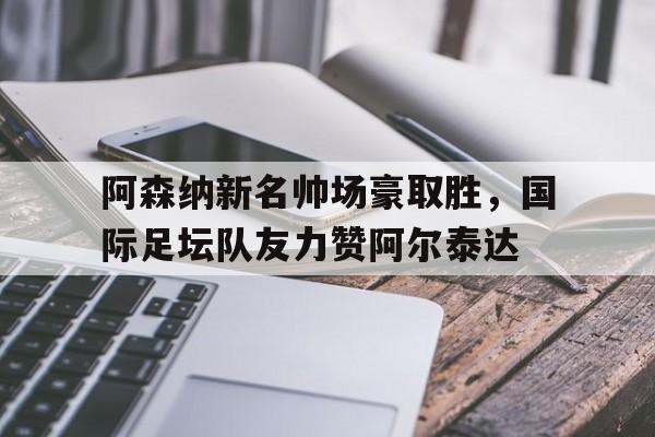 包含阿森纳新名帅场豪取胜，国际足坛队友力赞阿尔泰达的词条